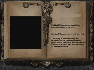 EA GAMES determining to sell their products directly to buyers. EA GAME’S gross margin is all time high. This policy of dealing directly with retailers gave EA higher margins and better market awareness, key advantages the company would leverage to leapfrog its early competitors.   