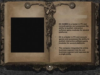 EA GAMES is a leader in PC and console games and possesses the ability to publish interactive software game modules for several platforms.  EA is a leader in PC and console games and possesses the ability to publish interactive software game modules for several platforms. The company integrated its online business segment into its core business segment and operates as a single entity. 