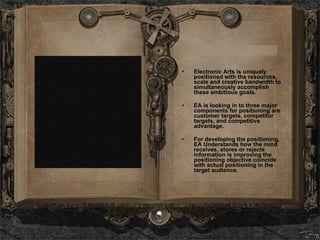 Electronic Arts is uniquely positioned with the resources, scale and creative bandwidth to simultaneously accomplish these ambitious goals. EA is looking in to three major components for positioning are customer targets, competitor targets, and competitive advantage. For developing the positioning, EA Understands how the mind receives, stores or rejects information is improving the positioning objective coincide with actual positioning in the target audience.  