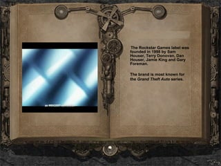 The Rockstar Games label was founded in 1998 by Sam Houser, Terry Donovan, Dan Houser, Jamie King and Gary Foreman. The brand is most known for the  Grand Theft Auto  series. 
