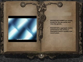 ROCKSTAR GAMES are mostly known for the gta series and vice-city games.   ROCKSTAR's aggregate review performance has shown a downward trend in quality over recent years. 