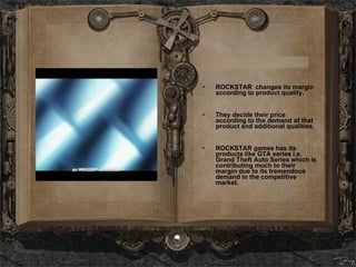 ROCKSTAR  changes its margin according to product quality. They decide their price according to the demand of that product and additional qualities. ROCKSTAR games has its products like GTA series i.e. Grand Theft Auto Series which is contributing much to their margin due to its tremendous demand in the competitive market.  