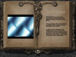 ROCKSTAR promoting its products by releasing music albums along with games like GTA. They promote their products by supplying their postures and banners in the malls.  In-game radio stations have always been one of the most celebrated technical and creative aspects of the Grand Theft Auto franchise delivering a seemingly authentic radio experience 