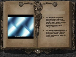 The Rockstar, categorizes gamers into six segments: Heavy Gamers, Avid Console Gamers, Mass Market Gamers, Prefer Portable Gamers, Secondary Gamers, and Infrequent Gamers. The Rockstar also found that 21 percent of the Heavy Gamers segment is female, because female audience has grown in recent years.   