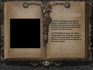 Activision develops its products using a combination of its internal development resources and external development resources acting under contract with the company.  ACTIVISION’S products are highly recognizable  One developer will often produce the same game for multiple platforms and will produce sequels to the original game.   