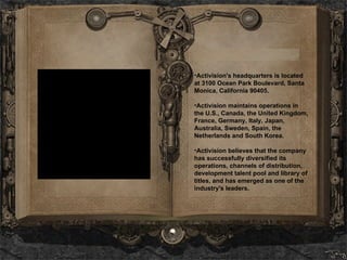 Activision's headquarters is located at 3100 Ocean Park Boulevard, Santa Monica, California 90405.  Activision maintains operations in the U.S., Canada, the United Kingdom, France, Germany, Italy, Japan, Australia, Sweden, Spain, the Netherlands and South Korea.   Activision believes that the company has successfully diversified its operations, channels of distribution, development talent pool and library of titles, and has emerged as one of the industry's leaders.  