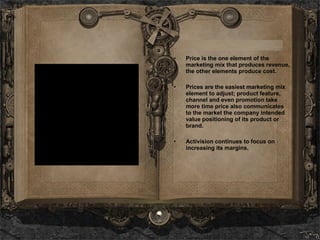 Price is the one element of the marketing mix that produces revenue, the other elements produce cost.  Prices are the easiest marketing mix element to adjust; product feature, channel and even promotion take more time price also communicates to the market the company intended value positioning of its product or brand. Activision continues to focus on increasing its margins.  