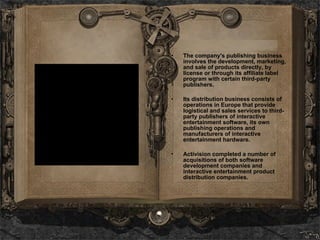The company's publishing business involves the development, marketing, and sale of products directly, by license or through its affiliate label program with certain third-party publishers.  Its distribution business consists of operations in Europe that provide logistical and sales services to third-party publishers of interactive entertainment software, its own publishing operations and manufacturers of interactive entertainment hardware. Activision completed a number of acquisitions of both software development companies and interactive entertainment product distribution companies.   