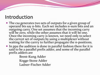 IntroductionThe csa generates two sets of outputs for a given group of operand bts say n-bits. Each set includes n-sum bits and an outgoing carry. One set assumes that the incoming carry will be zero, while the other assumes that it will be one. Once the incoming carry is known, we need only to select the carrcet set of outputs by using a multiplexer without waiting for the carrry to further propagate the n-positions.In ppa the aadition is done in parallel fashion there for it is said to be a parallel prefix adder, and some of the parallel prefix adders are                Brent-Kung Adder Kogge-Stone AdderLadner-Fischer Adder
