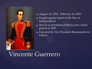 August 10, 1782 - February 14, 1831Fought against Spain in the War of IndependenceServed as president of Mexico for a short period in 1829Executed by Vice President Bustamante for briberyVincente Guerrero