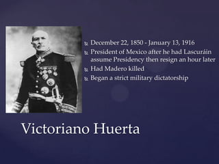 December 22, 1850 - January 13, 1916President of Mexico after he had Lascuráin assume Presidency then resign an hour laterHad MaderokilledBegan a strict military dictatorshipVictoriano Huerta