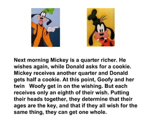 Next morning Mickey is a quarter richer. He wishes again, while Donald asks for a cookie. Mickey receives another quarter and Donald gets half a cookie. At this point, Goofy and her twin  Woofy get in on the wishing. But each receives only an eighth of their wish. Putting their heads together, they determine that their ages are the key, and that if they all wish for the same thing, they can get one whole.  