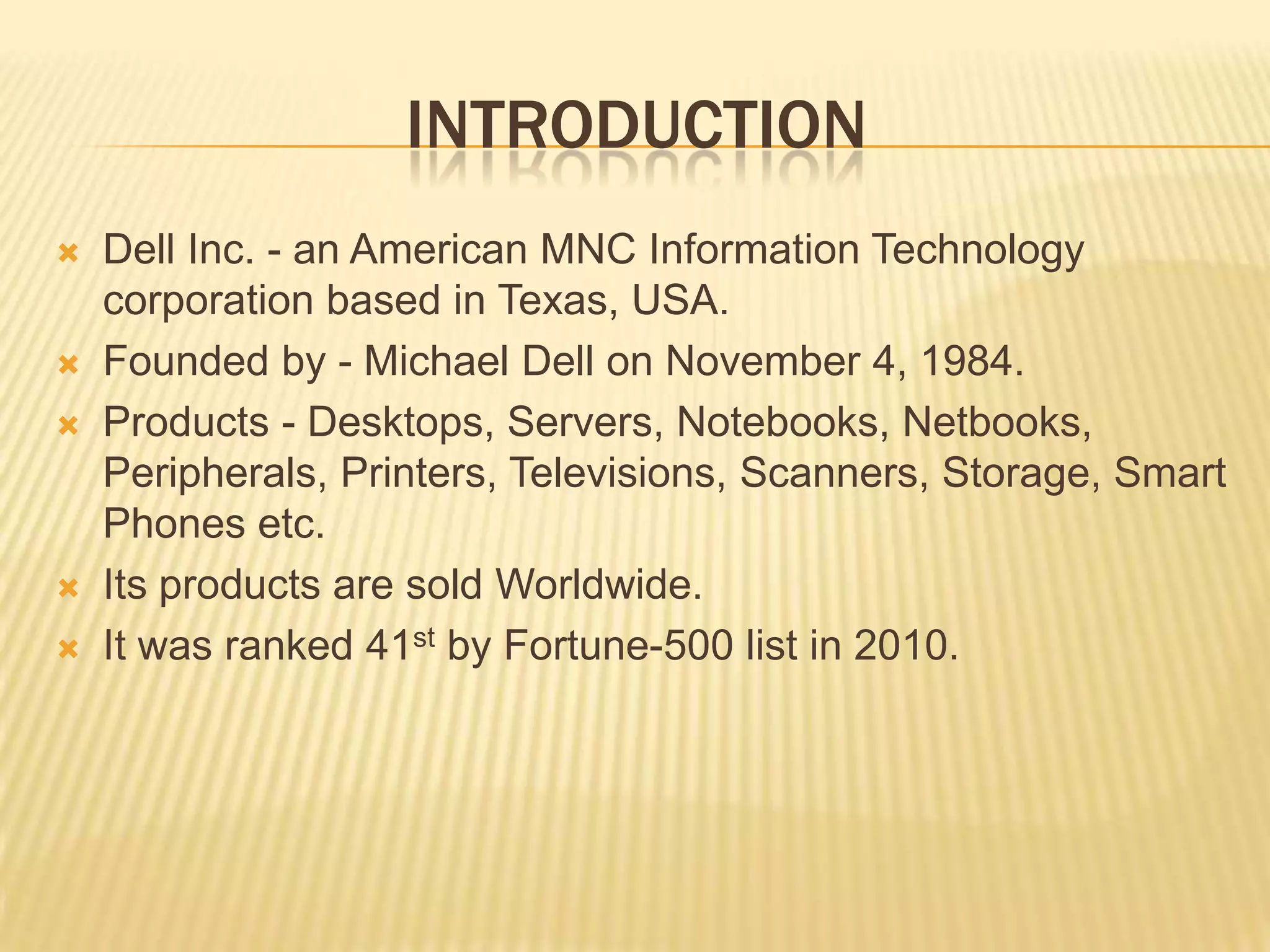  introductionDell Inc. - an American MNC Information Technology corporation based in Texas, USA.Founded by - Michael Dell on November 4, 1984.Products - Desktops, Servers, Notebooks, Netbooks, Peripherals, Printers, Televisions, Scanners, Storage, Smart Phones etc.Its products are sold Worldwide.It was ranked 41st by Fortune-500 list in 2010.