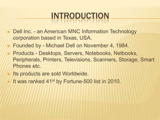  introductionDell Inc. - an American MNC Information Technology corporation based in Texas, USA.Founded by - Michael Dell on November 4, 1984.Products - Desktops, Servers, Notebooks, Netbooks, Peripherals, Printers, Televisions, Scanners, Storage, Smart Phones etc.Its products are sold Worldwide.It was ranked 41st by Fortune-500 list in 2010.