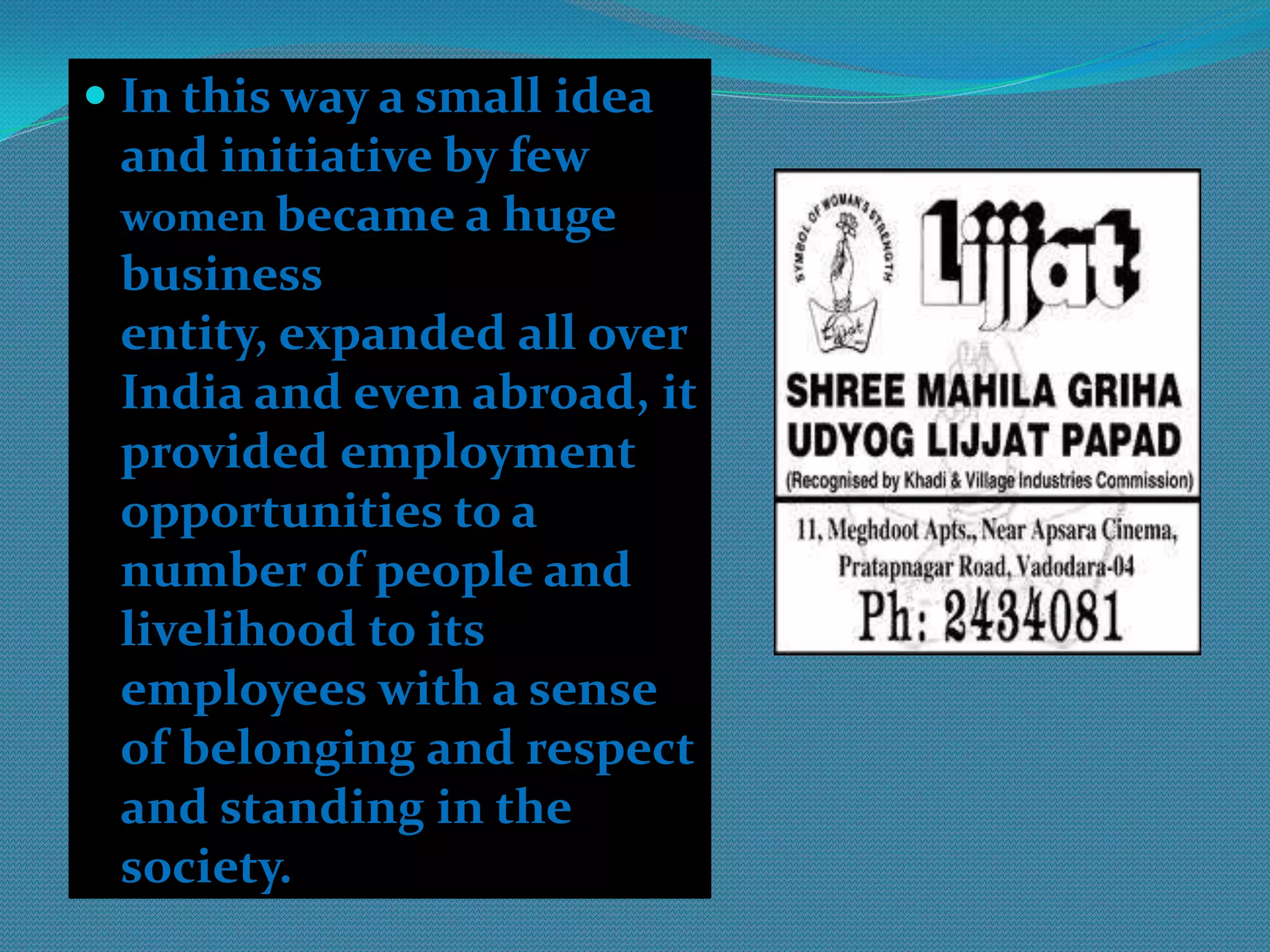 Concept DevelopmentStory of lijjatpapadIncredible 'rags to riches' story where a small idea and initiative from a few people became a huge and successful business venture.  ShriMahilaGrihaUdyogLijjatPapad started in the year 1959 with a modest loan of Rs 80, , the cooperative now has annual sales exceeding Rs 301 crore (Rs 3.1 billion). ShriMahilaGrihaUdyogLijjatPapad, popularly known as Lijjat, is an Indian women’s cooperative involved in manufacturing of various fast moving consumer goods. 