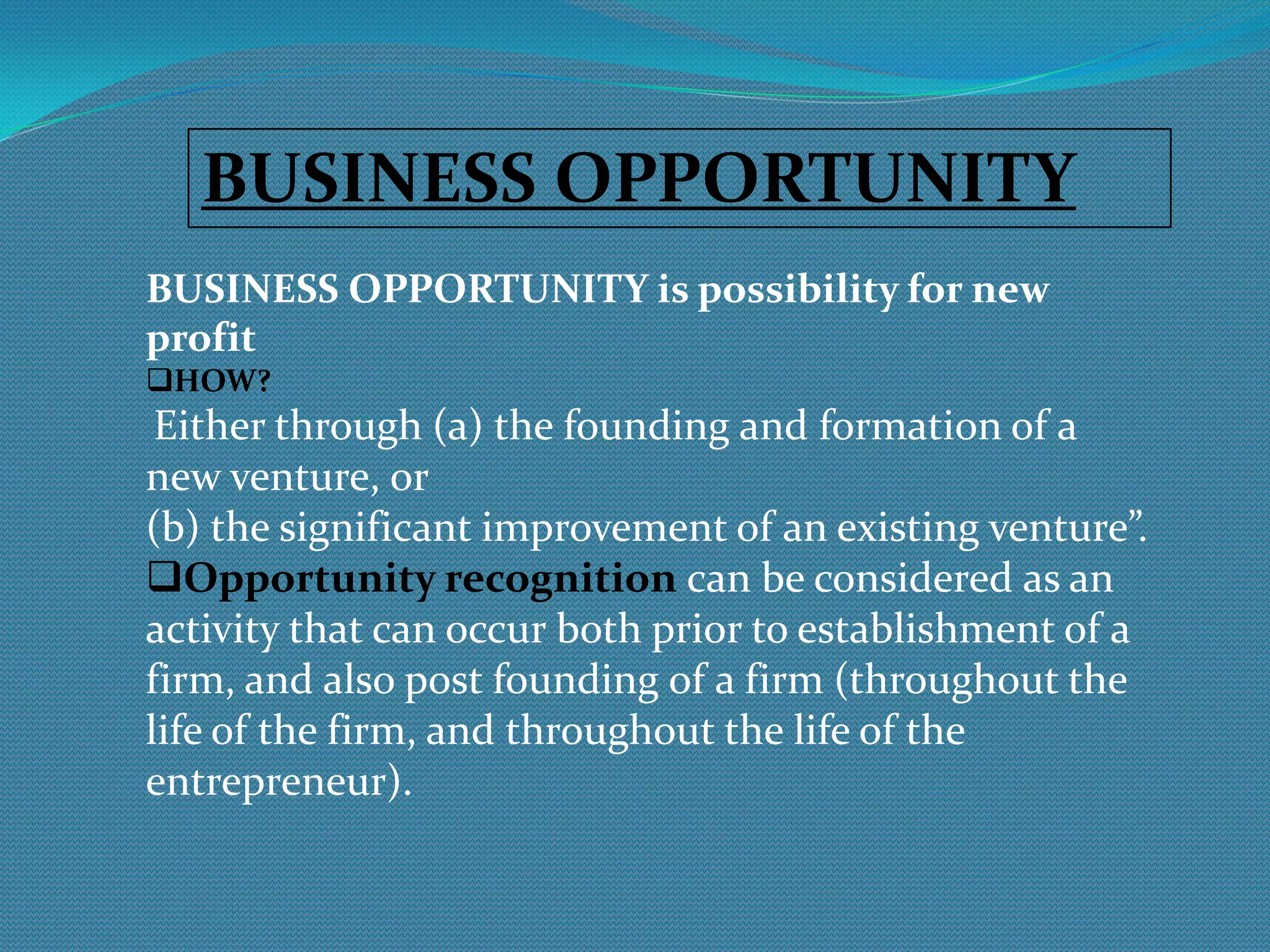BUSINESS OPPORTUNITYBUSINESS OPPORTUNITY is possibility for new profitHOW?Either through (a) the founding and formation of anew venture, or (b) the significant improvement of an existing venture”.Opportunity recognition can be considered as an activity that can occur both prior to establishment of a firm, and also post founding of a firm (throughout the life of the firm, and throughout the life of the entrepreneur).IDEA GENERATIONIDEA GENERATIONis the creative process of generating, developing, and communicating new ideas.CREATIVITY AND INNOVATIONCreativity is the ability to bring something new into existence. Innovation is the translation of an idea into application, which has a commercial value.