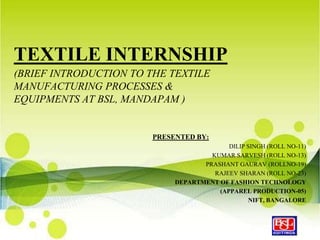 TEXTILE INTERNSHIP
(BRIEF INTRODUCTION TO THE TEXTILE
MANUFACTURING PROCESSES &
EQUIPMENTS AT BSL, MANDAPAM )


                        PRESENTED BY:
                                           DILIP SINGH (ROLL NO-11)
                                      KUMAR SARVESH (ROLL NO-13)
                                    PRASHANT GAURAV (ROLLNO-19)
                                       RAJEEV SHARAN (ROLL NO-23)
                             DEPARTMENT OF FASHION TECHNOLOGY
                                        (APPAREL PRODUCTION-05)
                                                  NIFT, BANGALORE
 
