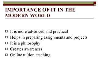 IMPORTANCE OF IT IN THE MODERN WORLD It is more advanced and practical Helps in preparing assignments and projects It is a philosophy Creates awareness Online tuition teaching  