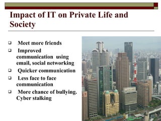 Meet more friends Improved communication  using email, social networking Quicker communication Less face to face communication More chance of bullying. Cyber stalking Impact of IT on Private Life and Society 