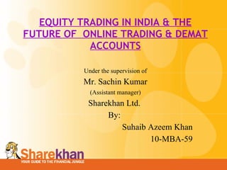 EQUITY TRADING IN INDIA & THE FUTURE OF  ONLINE TRADING & DEMAT ACCOUNTS Under the supervision of Mr. Sachin Kumar (Assistant manager) Sharekhan Ltd.  By:  Suhaib Azeem Khan 10-MBA-59 