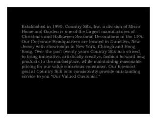 Established in 1990, Country Silk, Inc. a division of Misco
Home and Garden is one of the largest manufactures of
Christmas and Halloween Seasonal Decorations in the USA.
Our Corporate Headquarters are located in Dunellen, New
Jersey with showrooms in New York, Chicago and Hong
Kong. O e t e past twenty years Country Silk has strived
  o g. Over the      t e ty yea s Cou t y S         as st ed
to bring innovative, artistically creative, fashion forward new
products to the marketplace, while maintaining reasonable
p
pricing for our value conscious consumer. Our foremost
      g
goal at Country Silk is to consistently provide outstanding
service to you “Our Valued Customer.”
 