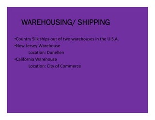 WAREHOUSING/ SHIPPING
•Country Silk ships out of two warehouses in the U.S.A.
            lk h          f        h          h
•New Jersey Warehouse
        Location: Dunellen
        Location: Dunellen
•California Warehouse
         ocat o C ty o Co      e ce
        Location: City of Commerce
 
