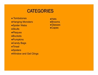 CATEGORIES
● Tombstones             ●Hats
●Hanging Monsters        ●Brooms
●Spider Webs             ●Glasses
●Skulls                  ●Capes
●Plaques
●Buckets
●Pumpkins
●Candy B
 C d Bags
●Tinsel
●Spiders
●Window and Gel Clings
 