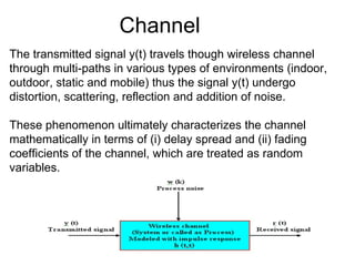 Channel The transmitted signal y(t) travels though wireless channel through multi-paths in various types of environments (indoor, outdoor, static and mobile) thus the signal y(t) undergo distortion, scattering, reflection and addition of noise. These phenomenon ultimately characterizes the channel mathematically in terms of (i) delay spread and (ii) fading coefficients of the channel, which are treated as random variables. 