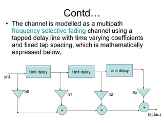 Contd… The channel is modelled as a multipath  frequency selective fading  channel using a tapped delay line with time varying coefficients  and fixed tap spacing, which is mathematically expressed below, Unit delay Unit delay Unit delay + + + h0 h1 h2 hx y(t) h(t,tau) 
