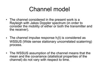 Channel model The channel considered in the present work is a Rayleigh with Jakes Doppler spectrum (in order to consider the mobility of either or both the transmitter and the receiver). The channel impulse response h l (t) is considered as WSSUS (Wide sense stationary uncorrelated scaterring) process. The WSSUS assumption of the channel means that the mean and the covariance (statistical properties of the channel) do not vary with respect to time. 