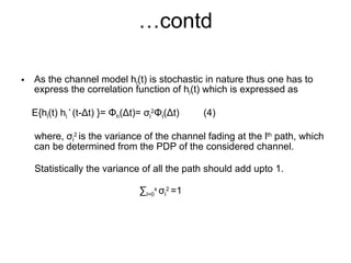 … contd As the channel model h l (t) is stochastic in nature thus one has to express the correlation function of h l (t) which is expressed as  E{h l (t) h l  *   (t- Δ t) }=  Φ h ( Δ t)=  σ l 2 Φ t ( Δ t)  (4) where,  σ l 2  is the variance of the channel fading at the l th  path, which can be determined from the PDP of the considered channel. Statistically the variance of all the path should add upto 1. ∑ l=0 x  σ l 2  =1   