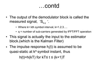 … contd The output of the demodulator block is called the measured signal,  ‘ S k,q  ‘. Where k= kth symbol interval, k=1.2.3…. q = number of sub-carriers generated by IFFT/FFT operation This signal is actually the input to the estimator block.(which is the Kalman Filter) The impulse response h l (t) is assumed to be quasi-static at k th  symbol instant, thus h(t)=h(kT) for kT ≤ t ≤ (k+1)T 