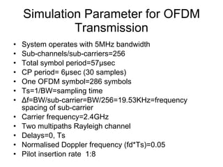 Simulation Parameter for OFDM Transmission System operates with 5MHz bandwidth Sub-channels/sub-carriers=256 Total symbol period=57µsec CP period= 6µsec (30 samples) One OFDM symbol=286 symbols Ts=1/BW=sampling time Δ f=BW/sub-carrier=BW/256=19.53KHz=frequency spacing of sub-carrier Carrier frequency=2.4GHz Two multipaths Rayleigh channel Delays=0, Ts Normalised Doppler frequency (fd*Ts)=0.05 Pilot insertion rate  1:8 