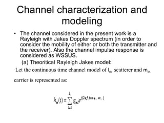 Channel characterization and modeling The channel considered in the present work is a Rayleigh with Jakes Doppler spectrum (in order to consider the mobility of either or both the transmitter and the receiver). Also the channel impulse response is considered as WSSUS. (a) Theoritical Rayleigh Jakes model: Let the continuous time channel model of  l th  scatterer and  m th carrier is represented as: 