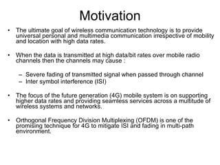 Motivation The ultimate goal of wireless communication technology is to provide universal personal and multimedia communication irrespective of mobility and location with high data rates. When the data is transmitted at high data/bit rates over mobile radio channels then the channels may cause : Severe fading of transmitted signal when passed through channel Inter symbol interference (ISI) The focus of the future generation (4G) mobile system is on supporting higher data rates and providing seamless services across a multitude of wireless systems and networks. Orthogonal Frequency Division Multiplexing (OFDM) is one of the promising technique for 4G to mitigate ISI and fading in multi-path environment. 