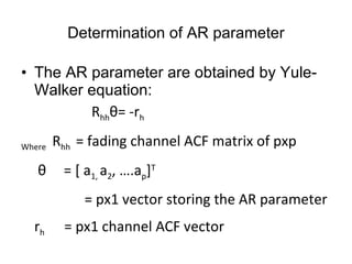 Determination of AR parameter The AR parameter are obtained by Yule-Walker equation: R hh θ= -r h Where  R hh  = fading channel ACF matrix of pxp    θ  =  [ a 1,  a 2 , ….a p ] T =  px1 vector storing the AR parameter r h  = px1 channel ACF vector 