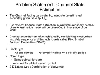 Problem Statement- Channel State Estimation The Channel Fading parameter H k,q  needs to be estimated accurately given the output s k,q . For efficient Channel state estimation, a joint time-frequency domain channel estimation model will be developed in final stage of our work. Channel estimates are often achieved by multiplexing pilot symbols into data sequence and this technique is called Pilot Symbol Assisted Modulation (PSAM). Block Type All sub-carriers  reserved for pilots wit a specific period Comb Type Some sub-carriers are reserved for pilots for each symbol 2-D Lattice type : Combination of above two. 