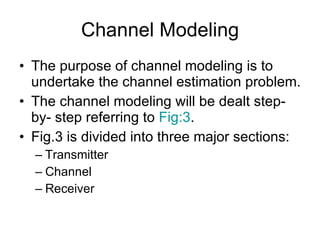 Channel Modeling The purpose of channel modeling is to undertake the channel estimation problem. The channel modeling will be dealt step-by- step referring to  Fig:3 . Fig.3 is divided into three major sections: Transmitter Channel Receiver 