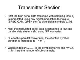 Transmitter Section  First the high serial data rate input with sampling time T s  is modulated using any digital modulation technique (BPSK, QAM, QPSK etc), to give digital symbols b m  [k]. Next the modulated serial data is converted to low rate parallel data streams (M) using S/P converter. Due to this parallel conversion, the effective symbol duration is increased to T= MT s  Where index k=I,2,….. is the symbol interval and m=0,1,….M-1 are the number of sub-channels.  