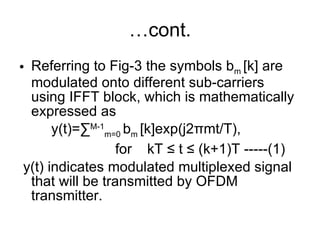 … cont. Referring to Fig-3 the symbols b m  [k] are modulated onto different sub-carriers using IFFT block, which is mathematically expressed as  y(t)=∑ M-1 m=0  b m  [k]exp(j2 π mt/T),  for kT ≤ t ≤ (k+1)T -----(1) y(t) indicates modulated multiplexed signal that will be transmitted by OFDM transmitter. 