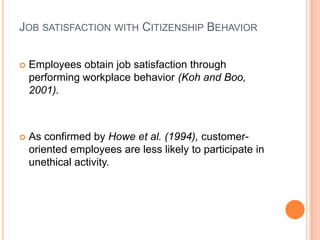 JOB SATISFACTION WITH CITIZENSHIP BEHAVIOR


   Employees obtain job satisfaction through
    performing workplace behavior (Koh and Boo,
    2001).



   As conﬁrmed by Howe et al. (1994), customer-
    oriented employees are less likely to participate in
    unethical activity.
 