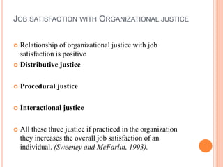 JOB SATISFACTION WITH ORGANIZATIONAL JUSTICE


 Relationship of organizational justice with job
  satisfaction is positive
 Distributive justice



   Procedural justice

   Interactional justice

   All these three justice if practiced in the organization
    they increases the overall job satisfaction of an
    individual. (Sweeney and McFarlin, 1993).
 