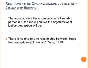 RELATIONSHIP OF ORGANIZATIONAL JUSTICE WITH
CITIZENSHIP BEHAVIOR


   The more positive the organizational citizenship
    perception, the more positive the organizational
    justice perception will be.



   There is no one-to-one relationship between these
    two perceptions (Organ and Paine, 1999).
 