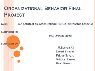 ORGANIZATIONAL BEHAVIOR FINAL
  PROJECT
Topic:      Job satisfaction, organizational justice, citizenship behavior

Submitted to:
                                     Mr. Aly Raza Syed

Submitted by:
                                            M.Burhan Ali
                                           Zayed Saleem
                                           Fakhar Tayyab
                                           Saboor Ahmed
                                           Uzair Nawaz
 