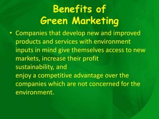 Benefits of
          Green Marketing
• Companies that develop new and improved
  products and services with environment
  inputs in mind give themselves access to new
  markets, increase their profit
  sustainability, and
  enjoy a competitive advantage over the
  companies which are not concerned for the
  environment.
 