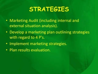 STRATEGIES
• Marketing Audit (including internal and
  external situation analysis).
• Develop a marketing plan outlining strategies
  with regard to 4 P's.
• Implement marketing strategies.
• Plan results evaluation.
 