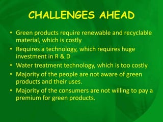 CHALLENGES AHEAD
• Green products require renewable and recyclable
  material, which is costly
• Requires a technology, which requires huge
  investment in R & D
• Water treatment technology, which is too costly
• Majority of the people are not aware of green
  products and their uses.
• Majority of the consumers are not willing to pay a
  premium for green products.
 