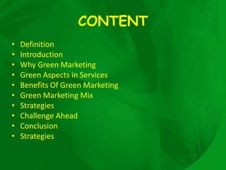 CONTENT
•   Definition
•   Introduction
•   Why Green Marketing
•   Green Aspects in Services
•   Benefits Of Green Marketing
•   Green Marketing Mix
•   Strategies
•   Challenge Ahead
•   Conclusion
•   Strategies
 