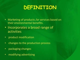 DEFINITION

• Marketing of products /or services based on
  their environmental benefits.
• Incorporates a broad range of
  activities
• product modification
• changes to the production process
• packaging changes
• modifying advertising
 
