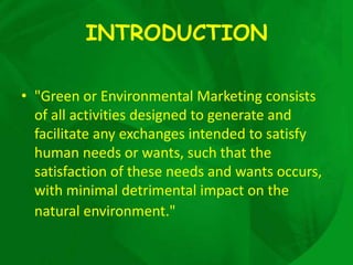 INTRODUCTION

• "Green or Environmental Marketing consists
  of all activities designed to generate and
  facilitate any exchanges intended to satisfy
  human needs or wants, such that the
  satisfaction of these needs and wants occurs,
  with minimal detrimental impact on the
  natural environment."
 